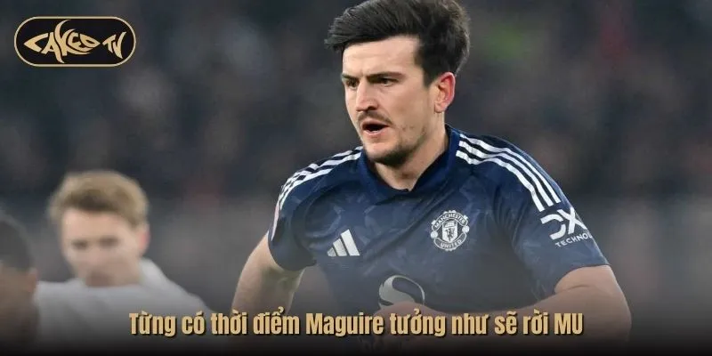 Từng có thời điểm Maguire tưởng như sẽ rời MU